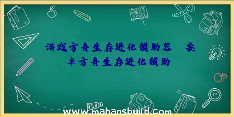 「游戏方舟生存进化辅助器」|安卓方舟生存进化辅助